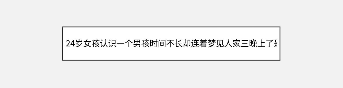 24岁女孩认识一个男孩时间不长却连着梦见人家三晚上了是什么原因?（第1篇）